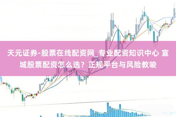 天元证券-股票在线配资网_专业配资知识中心 宣城股票配资怎么选？正规平台与风险教唆