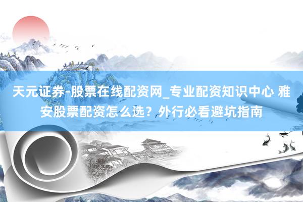 天元证券-股票在线配资网_专业配资知识中心 雅安股票配资怎么选？外行必看避坑指南