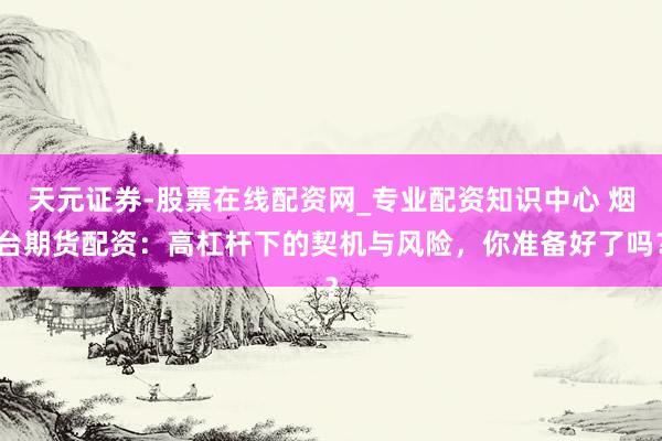 天元证券-股票在线配资网_专业配资知识中心 烟台期货配资：高杠杆下的契机与风险，你准备好了吗？