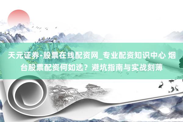 天元证券-股票在线配资网_专业配资知识中心 烟台股票配资何如选？避坑指南与实战刻薄