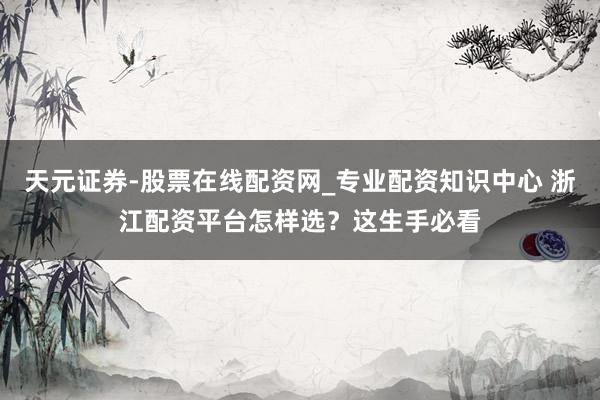 天元证券-股票在线配资网_专业配资知识中心 浙江配资平台怎样选？这生手必看