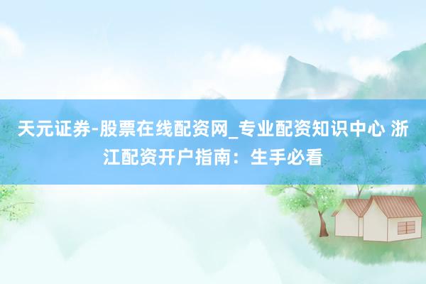 天元证券-股票在线配资网_专业配资知识中心 浙江配资开户指南：生手必看