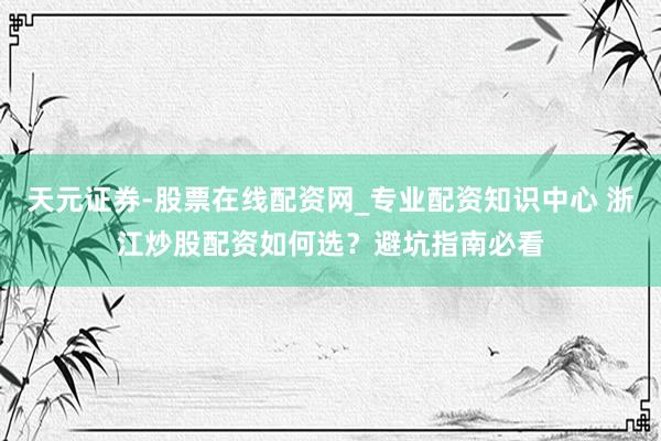 天元证券-股票在线配资网_专业配资知识中心 浙江炒股配资如何选？避坑指南必看