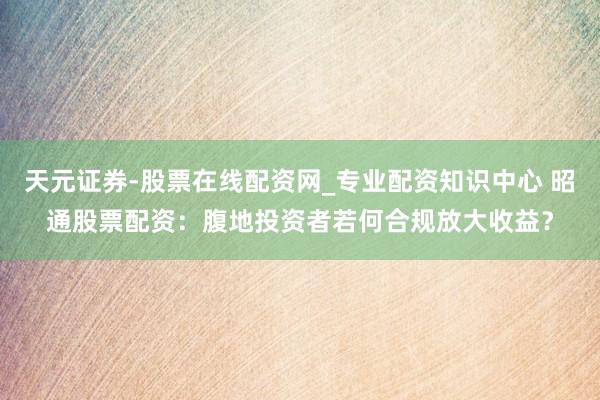 天元证券-股票在线配资网_专业配资知识中心 昭通股票配资：腹地投资者若何合规放大收益？