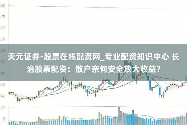 天元证券-股票在线配资网_专业配资知识中心 长治股票配资：散户奈何安全放大收益？