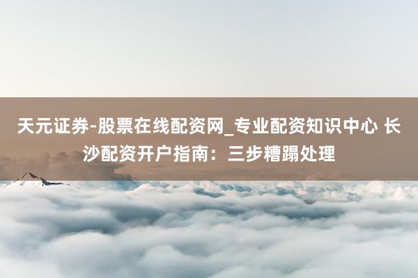 天元证券-股票在线配资网_专业配资知识中心 长沙配资开户指南：三步糟蹋处理