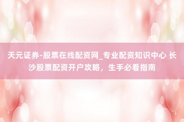 天元证券-股票在线配资网_专业配资知识中心 长沙股票配资开户攻略，生手必看指南