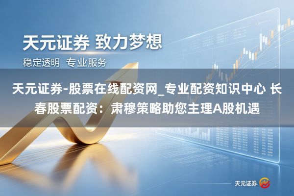 天元证券-股票在线配资网_专业配资知识中心 长春股票配资：肃穆策略助您主理A股机遇