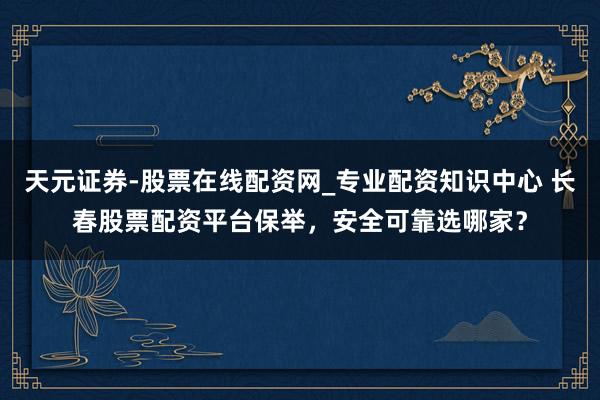 天元证券-股票在线配资网_专业配资知识中心 长春股票配资平台保举，安全可靠选哪家？