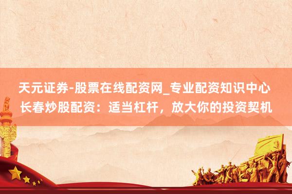 天元证券-股票在线配资网_专业配资知识中心 长春炒股配资：适当杠杆，放大你的投资契机