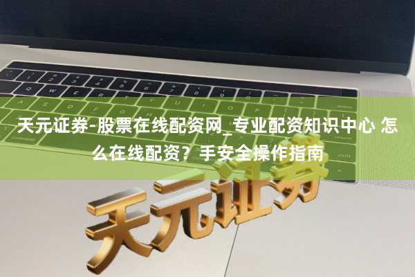 天元证券-股票在线配资网_专业配资知识中心 怎么在线配资？手安全操作指南