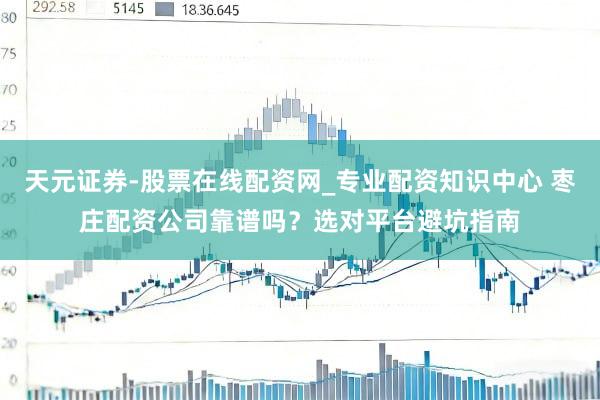 天元证券-股票在线配资网_专业配资知识中心 枣庄配资公司靠谱吗？选对平台避坑指南