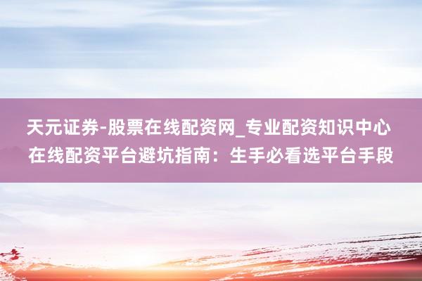 天元证券-股票在线配资网_专业配资知识中心 在线配资平台避坑指南：生手必看选平台手段