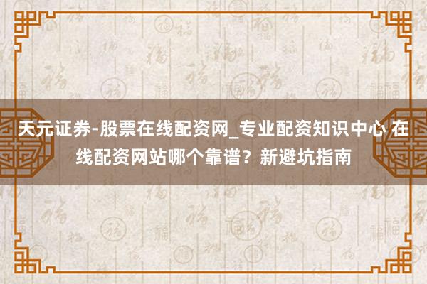 天元证券-股票在线配资网_专业配资知识中心 在线配资网站哪个靠谱？新避坑指南