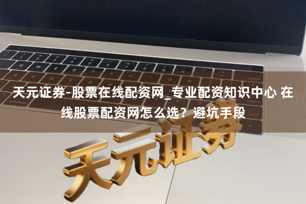天元证券-股票在线配资网_专业配资知识中心 在线股票配资网怎么选？避坑手段