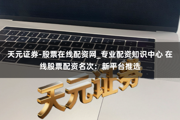 天元证券-股票在线配资网_专业配资知识中心 在线股票配资名次：新平台推选