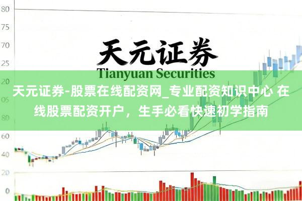 天元证券-股票在线配资网_专业配资知识中心 在线股票配资开户，生手必看快速初学指南