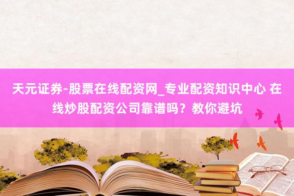 天元证券-股票在线配资网_专业配资知识中心 在线炒股配资公司靠谱吗？教你避坑