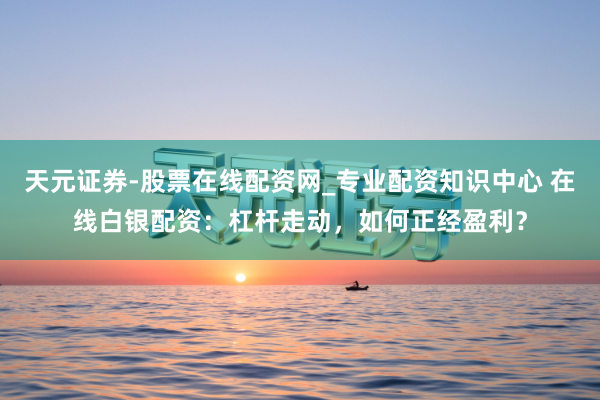 天元证券-股票在线配资网_专业配资知识中心 在线白银配资：杠杆走动，如何正经盈利？