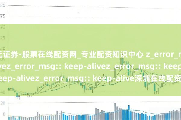 天元证券-股票在线配资网_专业配资知识中心 z_error_msg:: keep-alivez_error_msg:: keep-alivez_error_msg:: keep-alivez_error_msg:: keep-alive深圳在线配资若何选？避坑指南必看