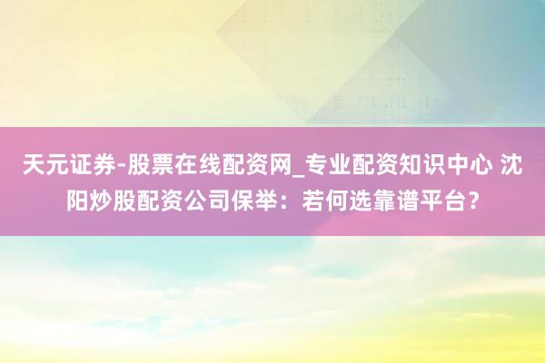 天元证券-股票在线配资网_专业配资知识中心 沈阳炒股配资公司保举：若何选靠谱平台？