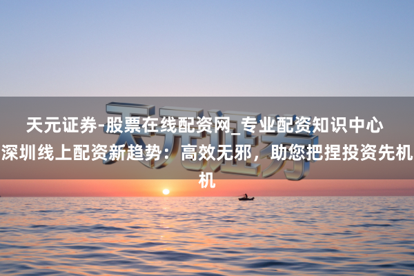 天元证券-股票在线配资网_专业配资知识中心 深圳线上配资新趋势：高效无邪，助您把捏投资先机