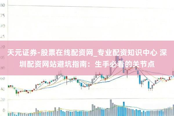 天元证券-股票在线配资网_专业配资知识中心 深圳配资网站避坑指南：生手必看的关节点