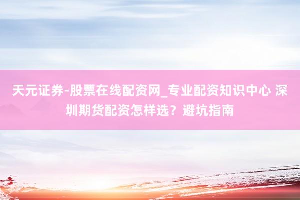 天元证券-股票在线配资网_专业配资知识中心 深圳期货配资怎样选？避坑指南