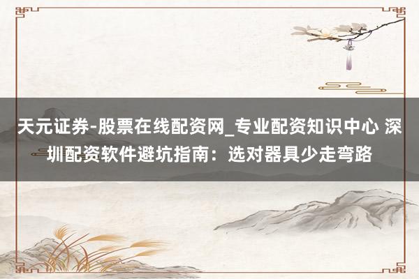 天元证券-股票在线配资网_专业配资知识中心 深圳配资软件避坑指南：选对器具少走弯路