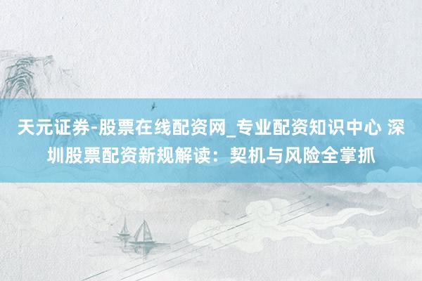 天元证券-股票在线配资网_专业配资知识中心 深圳股票配资新规解读：契机与风险全掌抓