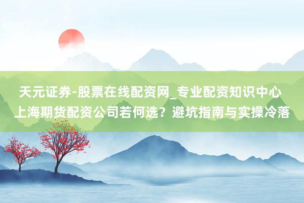 天元证券-股票在线配资网_专业配资知识中心 上海期货配资公司若何选？避坑指南与实操冷落