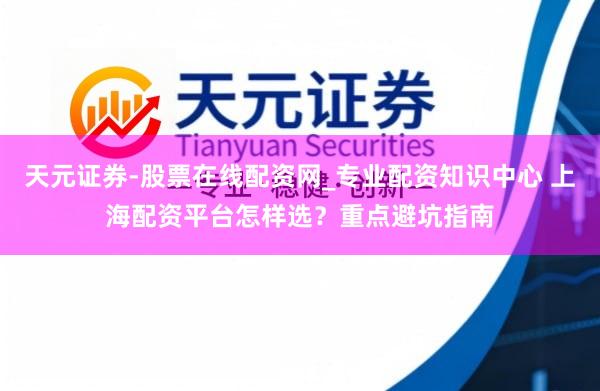 天元证券-股票在线配资网_专业配资知识中心 上海配资平台怎样选？重点避坑指南