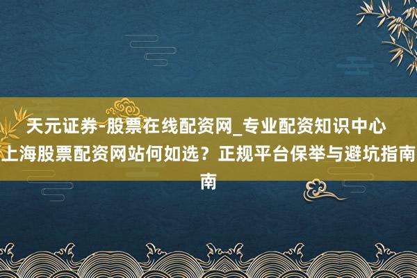 天元证券-股票在线配资网_专业配资知识中心 上海股票配资网站何如选？正规平台保举与避坑指南