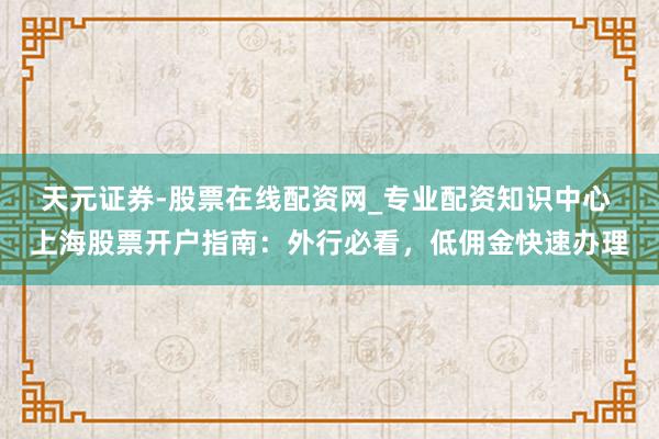 天元证券-股票在线配资网_专业配资知识中心 上海股票开户指南：外行必看，低佣金快速办理