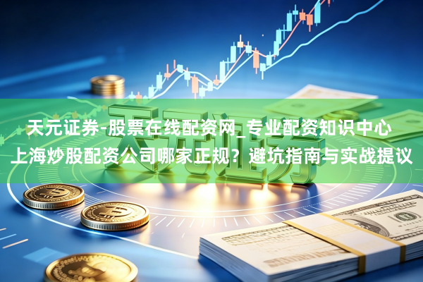 天元证券-股票在线配资网_专业配资知识中心 上海炒股配资公司哪家正规？避坑指南与实战提议
