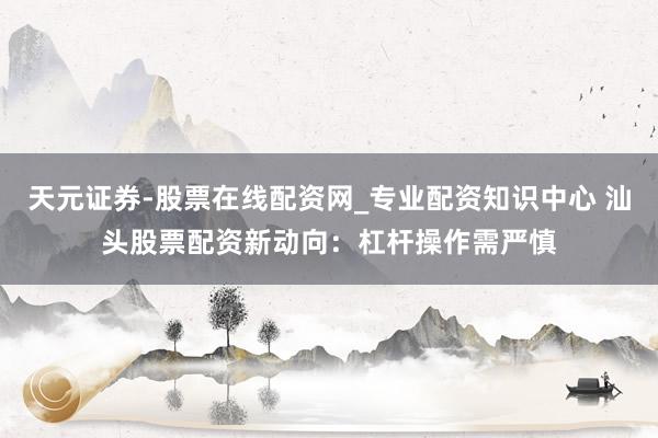 天元证券-股票在线配资网_专业配资知识中心 汕头股票配资新动向：杠杆操作需严慎