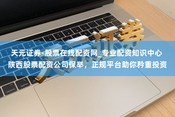 天元证券-股票在线配资网_专业配资知识中心 陕西股票配资公司保举，正规平台助你矜重投资