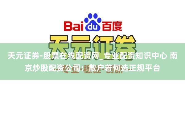 天元证券-股票在线配资网_专业配资知识中心 南京炒股配资公司：散户若何选正规平台