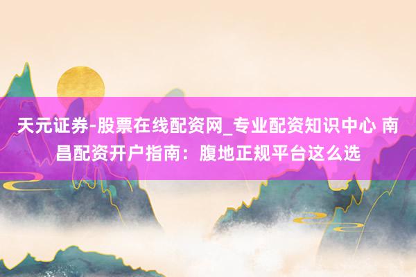 天元证券-股票在线配资网_专业配资知识中心 南昌配资开户指南：腹地正规平台这么选