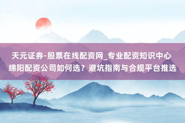 天元证券-股票在线配资网_专业配资知识中心 绵阳配资公司如何选？避坑指南与合规平台推选