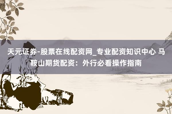 天元证券-股票在线配资网_专业配资知识中心 马鞍山期货配资：外行必看操作指南