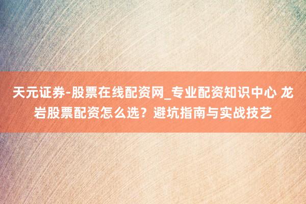 天元证券-股票在线配资网_专业配资知识中心 龙岩股票配资怎么选？避坑指南与实战技艺