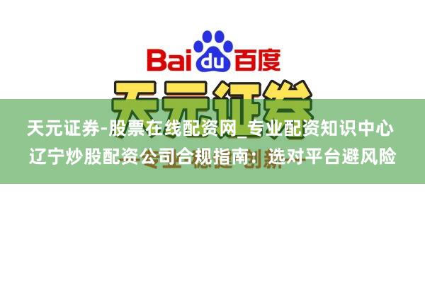 天元证券-股票在线配资网_专业配资知识中心 辽宁炒股配资公司合规指南：选对平台避风险
