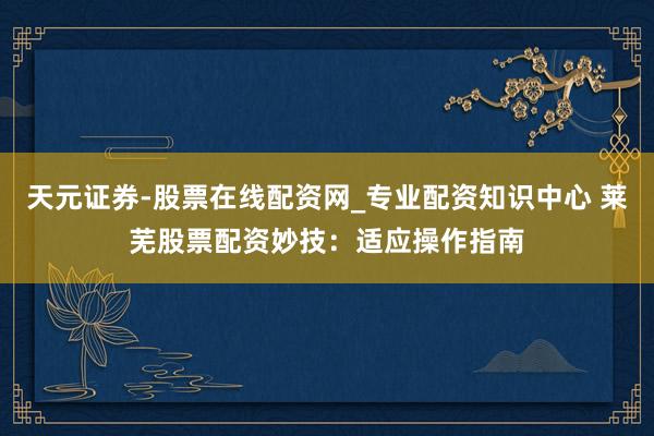 天元证券-股票在线配资网_专业配资知识中心 莱芜股票配资妙技：适应操作指南