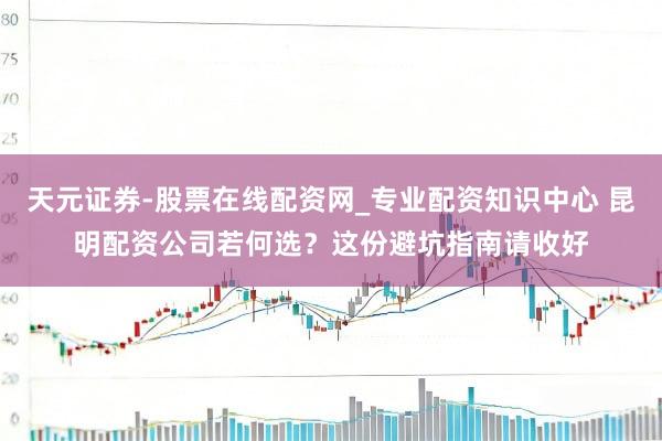 天元证券-股票在线配资网_专业配资知识中心 昆明配资公司若何选？这份避坑指南请收好