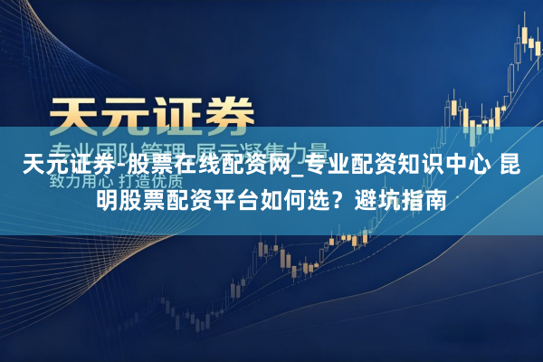 天元证券-股票在线配资网_专业配资知识中心 昆明股票配资平台如何选？避坑指南