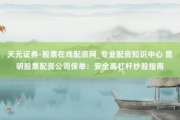 天元证券-股票在线配资网_专业配资知识中心 昆明股票配资公司保举：安全高杠杆炒股指南