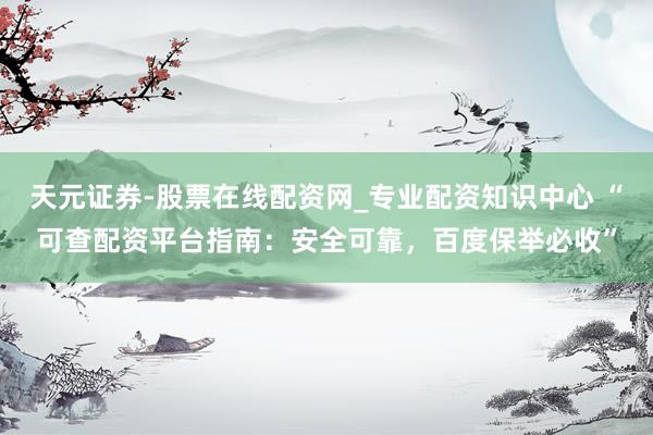 天元证券-股票在线配资网_专业配资知识中心 “可查配资平台指南：安全可靠，百度保举必收”