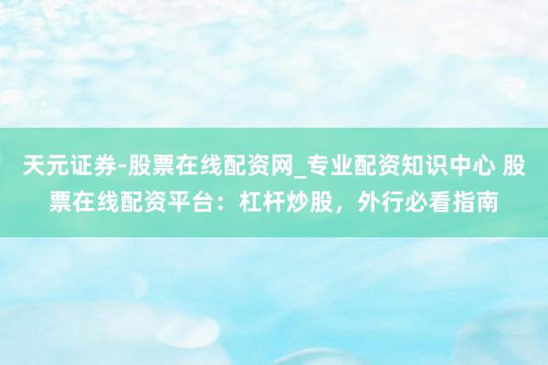 天元证券-股票在线配资网_专业配资知识中心 股票在线配资平台：杠杆炒股，外行必看指南