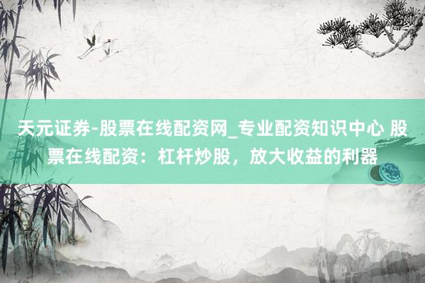 天元证券-股票在线配资网_专业配资知识中心 股票在线配资：杠杆炒股，放大收益的利器